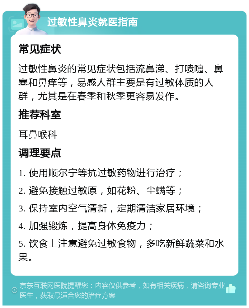 过敏性鼻炎就医指南 常见症状 过敏性鼻炎的常见症状包括流鼻涕、打喷嚏、鼻塞和鼻痒等，易感人群主要是有过敏体质的人群，尤其是在春季和秋季更容易发作。 推荐科室 耳鼻喉科 调理要点 1. 使用顺尔宁等抗过敏药物进行治疗； 2. 避免接触过敏原，如花粉、尘螨等； 3. 保持室内空气清新，定期清洁家居环境； 4. 加强锻炼，提高身体免疫力； 5. 饮食上注意避免过敏食物，多吃新鲜蔬菜和水果。