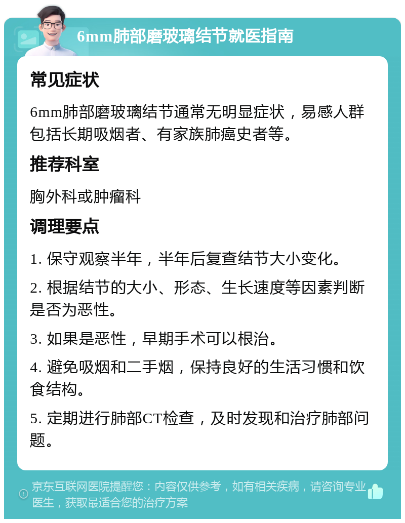 6mm肺部磨玻璃结节就医指南 常见症状 6mm肺部磨玻璃结节通常无明显症状，易感人群包括长期吸烟者、有家族肺癌史者等。 推荐科室 胸外科或肿瘤科 调理要点 1. 保守观察半年，半年后复查结节大小变化。 2. 根据结节的大小、形态、生长速度等因素判断是否为恶性。 3. 如果是恶性，早期手术可以根治。 4. 避免吸烟和二手烟，保持良好的生活习惯和饮食结构。 5. 定期进行肺部CT检查，及时发现和治疗肺部问题。