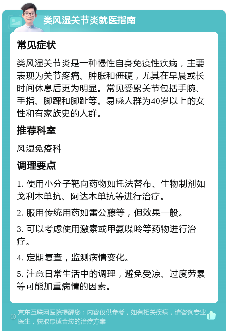 类风湿关节炎就医指南 常见症状 类风湿关节炎是一种慢性自身免疫性疾病，主要表现为关节疼痛、肿胀和僵硬，尤其在早晨或长时间休息后更为明显。常见受累关节包括手腕、手指、脚踝和脚趾等。易感人群为40岁以上的女性和有家族史的人群。 推荐科室 风湿免疫科 调理要点 1. 使用小分子靶向药物如托法替布、生物制剂如戈利木单抗、阿达木单抗等进行治疗。 2. 服用传统用药如雷公藤等，但效果一般。 3. 可以考虑使用激素或甲氨喋呤等药物进行治疗。 4. 定期复查，监测病情变化。 5. 注意日常生活中的调理，避免受凉、过度劳累等可能加重病情的因素。