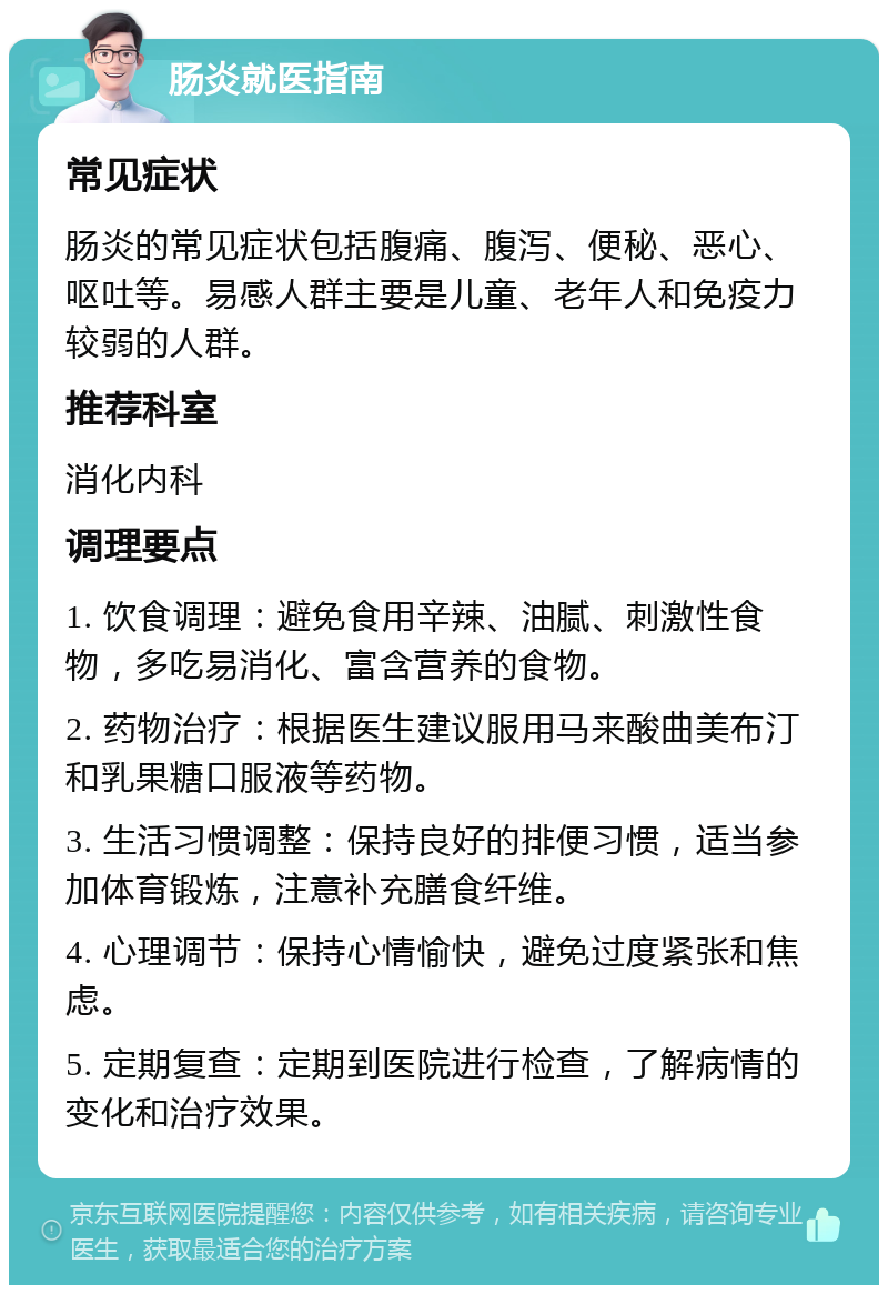 肠炎就医指南 常见症状 肠炎的常见症状包括腹痛、腹泻、便秘、恶心、呕吐等。易感人群主要是儿童、老年人和免疫力较弱的人群。 推荐科室 消化内科 调理要点 1. 饮食调理：避免食用辛辣、油腻、刺激性食物，多吃易消化、富含营养的食物。 2. 药物治疗：根据医生建议服用马来酸曲美布汀和乳果糖口服液等药物。 3. 生活习惯调整：保持良好的排便习惯，适当参加体育锻炼，注意补充膳食纤维。 4. 心理调节：保持心情愉快，避免过度紧张和焦虑。 5. 定期复查：定期到医院进行检查，了解病情的变化和治疗效果。