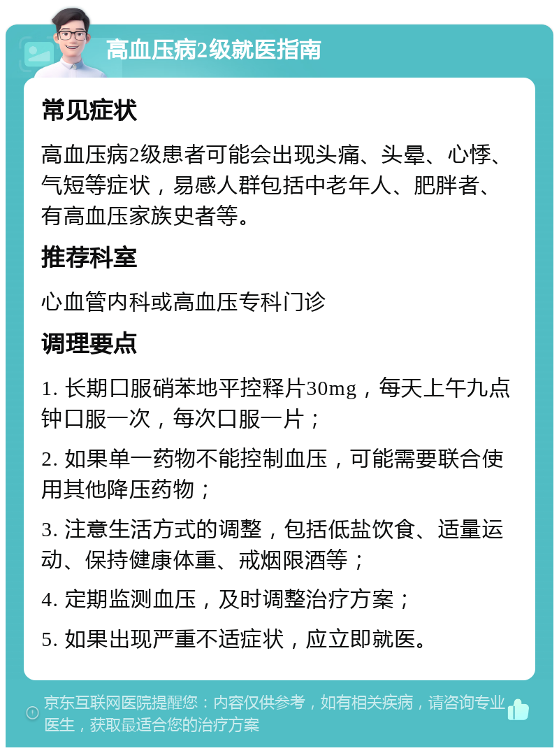 高血压病2级就医指南 常见症状 高血压病2级患者可能会出现头痛、头晕、心悸、气短等症状，易感人群包括中老年人、肥胖者、有高血压家族史者等。 推荐科室 心血管内科或高血压专科门诊 调理要点 1. 长期口服硝苯地平控释片30mg，每天上午九点钟口服一次，每次口服一片； 2. 如果单一药物不能控制血压，可能需要联合使用其他降压药物； 3. 注意生活方式的调整，包括低盐饮食、适量运动、保持健康体重、戒烟限酒等； 4. 定期监测血压，及时调整治疗方案； 5. 如果出现严重不适症状，应立即就医。