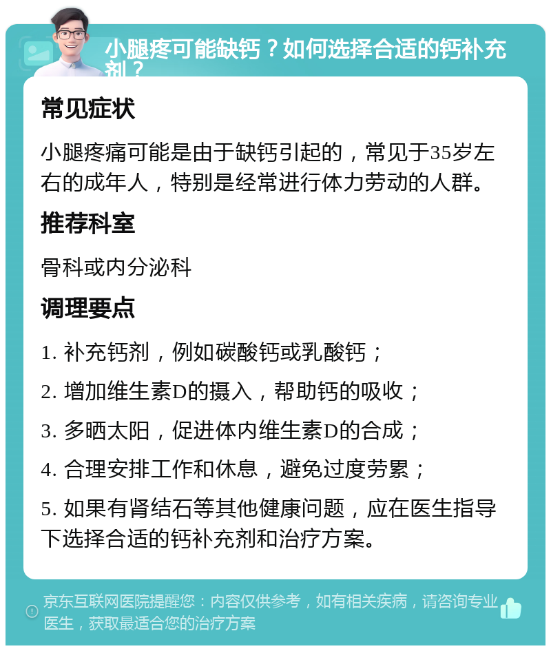 小腿疼可能缺钙？如何选择合适的钙补充剂？ 常见症状 小腿疼痛可能是由于缺钙引起的，常见于35岁左右的成年人，特别是经常进行体力劳动的人群。 推荐科室 骨科或内分泌科 调理要点 1. 补充钙剂，例如碳酸钙或乳酸钙； 2. 增加维生素D的摄入，帮助钙的吸收； 3. 多晒太阳，促进体内维生素D的合成； 4. 合理安排工作和休息，避免过度劳累； 5. 如果有肾结石等其他健康问题，应在医生指导下选择合适的钙补充剂和治疗方案。