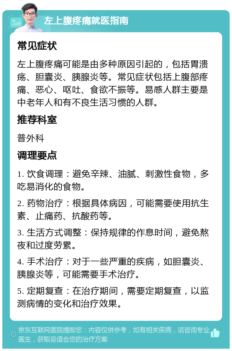 左上腹疼痛就医指南 常见症状 左上腹疼痛可能是由多种原因引起的，包括胃溃疡、胆囊炎、胰腺炎等。常见症状包括上腹部疼痛、恶心、呕吐、食欲不振等。易感人群主要是中老年人和有不良生活习惯的人群。 推荐科室 普外科 调理要点 1. 饮食调理：避免辛辣、油腻、刺激性食物，多吃易消化的食物。 2. 药物治疗：根据具体病因，可能需要使用抗生素、止痛药、抗酸药等。 3. 生活方式调整：保持规律的作息时间，避免熬夜和过度劳累。 4. 手术治疗：对于一些严重的疾病，如胆囊炎、胰腺炎等，可能需要手术治疗。 5. 定期复查：在治疗期间，需要定期复查，以监测病情的变化和治疗效果。