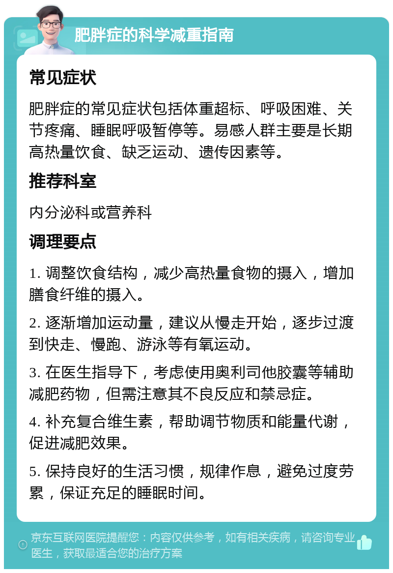 肥胖症的科学减重指南 常见症状 肥胖症的常见症状包括体重超标、呼吸困难、关节疼痛、睡眠呼吸暂停等。易感人群主要是长期高热量饮食、缺乏运动、遗传因素等。 推荐科室 内分泌科或营养科 调理要点 1. 调整饮食结构，减少高热量食物的摄入，增加膳食纤维的摄入。 2. 逐渐增加运动量，建议从慢走开始，逐步过渡到快走、慢跑、游泳等有氧运动。 3. 在医生指导下，考虑使用奥利司他胶囊等辅助减肥药物，但需注意其不良反应和禁忌症。 4. 补充复合维生素，帮助调节物质和能量代谢，促进减肥效果。 5. 保持良好的生活习惯，规律作息，避免过度劳累，保证充足的睡眠时间。