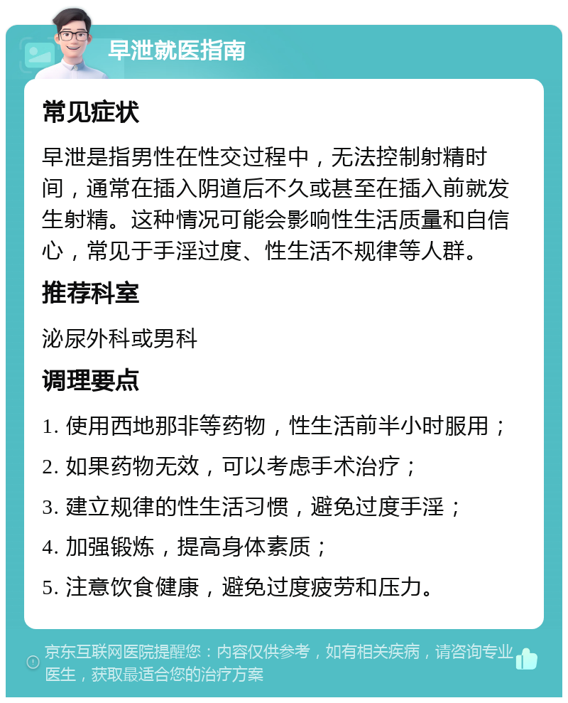 早泄就医指南 常见症状 早泄是指男性在性交过程中，无法控制射精时间，通常在插入阴道后不久或甚至在插入前就发生射精。这种情况可能会影响性生活质量和自信心，常见于手淫过度、性生活不规律等人群。 推荐科室 泌尿外科或男科 调理要点 1. 使用西地那非等药物，性生活前半小时服用； 2. 如果药物无效，可以考虑手术治疗； 3. 建立规律的性生活习惯，避免过度手淫； 4. 加强锻炼，提高身体素质； 5. 注意饮食健康，避免过度疲劳和压力。