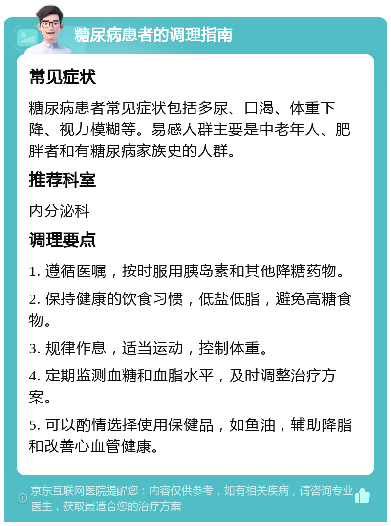 糖尿病患者的调理指南 常见症状 糖尿病患者常见症状包括多尿、口渴、体重下降、视力模糊等。易感人群主要是中老年人、肥胖者和有糖尿病家族史的人群。 推荐科室 内分泌科 调理要点 1. 遵循医嘱，按时服用胰岛素和其他降糖药物。 2. 保持健康的饮食习惯，低盐低脂，避免高糖食物。 3. 规律作息，适当运动，控制体重。 4. 定期监测血糖和血脂水平，及时调整治疗方案。 5. 可以酌情选择使用保健品，如鱼油，辅助降脂和改善心血管健康。