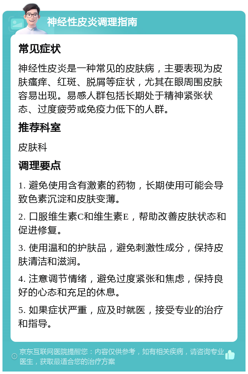 神经性皮炎调理指南 常见症状 神经性皮炎是一种常见的皮肤病，主要表现为皮肤瘙痒、红斑、脱屑等症状，尤其在眼周围皮肤容易出现。易感人群包括长期处于精神紧张状态、过度疲劳或免疫力低下的人群。 推荐科室 皮肤科 调理要点 1. 避免使用含有激素的药物，长期使用可能会导致色素沉淀和皮肤变薄。 2. 口服维生素C和维生素E，帮助改善皮肤状态和促进修复。 3. 使用温和的护肤品，避免刺激性成分，保持皮肤清洁和滋润。 4. 注意调节情绪，避免过度紧张和焦虑，保持良好的心态和充足的休息。 5. 如果症状严重，应及时就医，接受专业的治疗和指导。