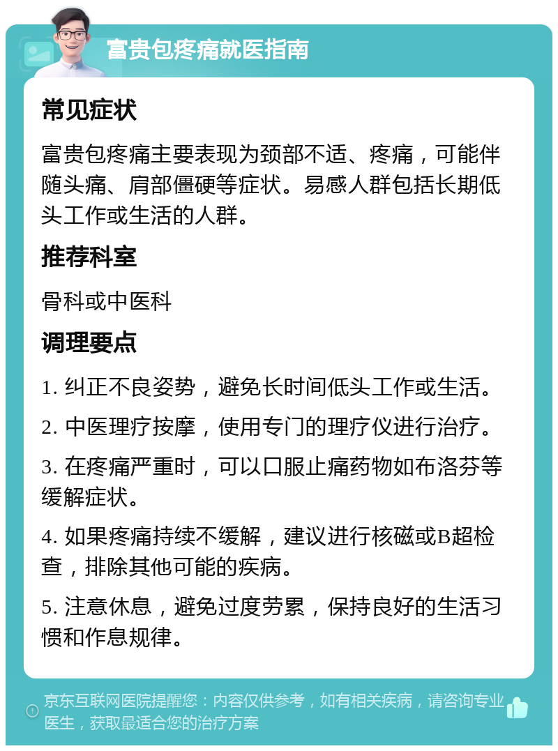 富贵包疼痛就医指南 常见症状 富贵包疼痛主要表现为颈部不适、疼痛，可能伴随头痛、肩部僵硬等症状。易感人群包括长期低头工作或生活的人群。 推荐科室 骨科或中医科 调理要点 1. 纠正不良姿势，避免长时间低头工作或生活。 2. 中医理疗按摩，使用专门的理疗仪进行治疗。 3. 在疼痛严重时，可以口服止痛药物如布洛芬等缓解症状。 4. 如果疼痛持续不缓解，建议进行核磁或B超检查，排除其他可能的疾病。 5. 注意休息，避免过度劳累，保持良好的生活习惯和作息规律。