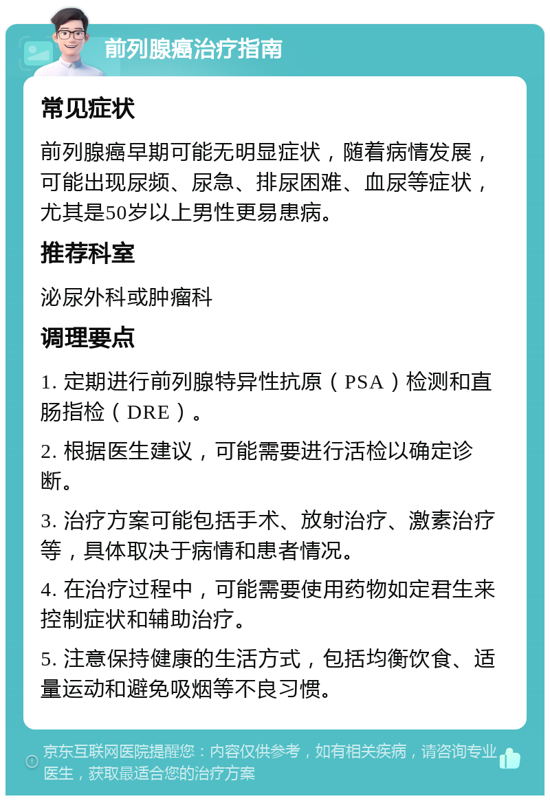 前列腺癌治疗指南 常见症状 前列腺癌早期可能无明显症状，随着病情发展，可能出现尿频、尿急、排尿困难、血尿等症状，尤其是50岁以上男性更易患病。 推荐科室 泌尿外科或肿瘤科 调理要点 1. 定期进行前列腺特异性抗原（PSA）检测和直肠指检（DRE）。 2. 根据医生建议，可能需要进行活检以确定诊断。 3. 治疗方案可能包括手术、放射治疗、激素治疗等，具体取决于病情和患者情况。 4. 在治疗过程中，可能需要使用药物如定君生来控制症状和辅助治疗。 5. 注意保持健康的生活方式，包括均衡饮食、适量运动和避免吸烟等不良习惯。