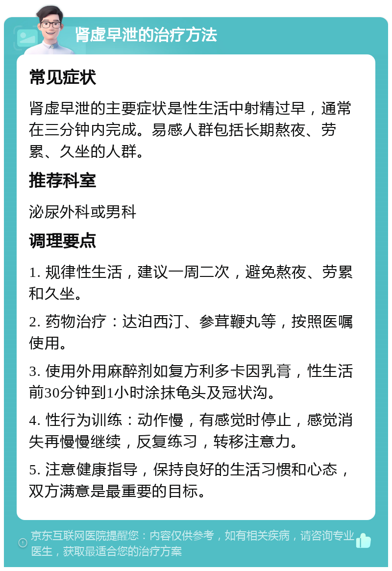 肾虚早泄的治疗方法 常见症状 肾虚早泄的主要症状是性生活中射精过早，通常在三分钟内完成。易感人群包括长期熬夜、劳累、久坐的人群。 推荐科室 泌尿外科或男科 调理要点 1. 规律性生活，建议一周二次，避免熬夜、劳累和久坐。 2. 药物治疗：达泊西汀、参茸鞭丸等，按照医嘱使用。 3. 使用外用麻醉剂如复方利多卡因乳膏，性生活前30分钟到1小时涂抹龟头及冠状沟。 4. 性行为训练：动作慢，有感觉时停止，感觉消失再慢慢继续，反复练习，转移注意力。 5. 注意健康指导，保持良好的生活习惯和心态，双方满意是最重要的目标。