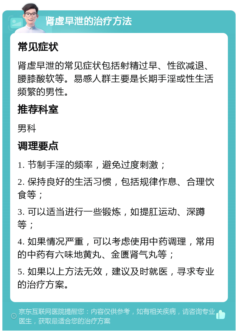 肾虚早泄的治疗方法 常见症状 肾虚早泄的常见症状包括射精过早、性欲减退、腰膝酸软等。易感人群主要是长期手淫或性生活频繁的男性。 推荐科室 男科 调理要点 1. 节制手淫的频率，避免过度刺激； 2. 保持良好的生活习惯，包括规律作息、合理饮食等； 3. 可以适当进行一些锻炼，如提肛运动、深蹲等； 4. 如果情况严重，可以考虑使用中药调理，常用的中药有六味地黄丸、金匮肾气丸等； 5. 如果以上方法无效，建议及时就医，寻求专业的治疗方案。