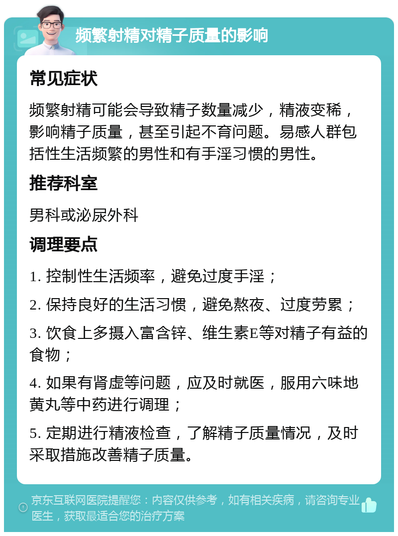 频繁射精对精子质量的影响 常见症状 频繁射精可能会导致精子数量减少，精液变稀，影响精子质量，甚至引起不育问题。易感人群包括性生活频繁的男性和有手淫习惯的男性。 推荐科室 男科或泌尿外科 调理要点 1. 控制性生活频率，避免过度手淫； 2. 保持良好的生活习惯，避免熬夜、过度劳累； 3. 饮食上多摄入富含锌、维生素E等对精子有益的食物； 4. 如果有肾虚等问题，应及时就医，服用六味地黄丸等中药进行调理； 5. 定期进行精液检查，了解精子质量情况，及时采取措施改善精子质量。