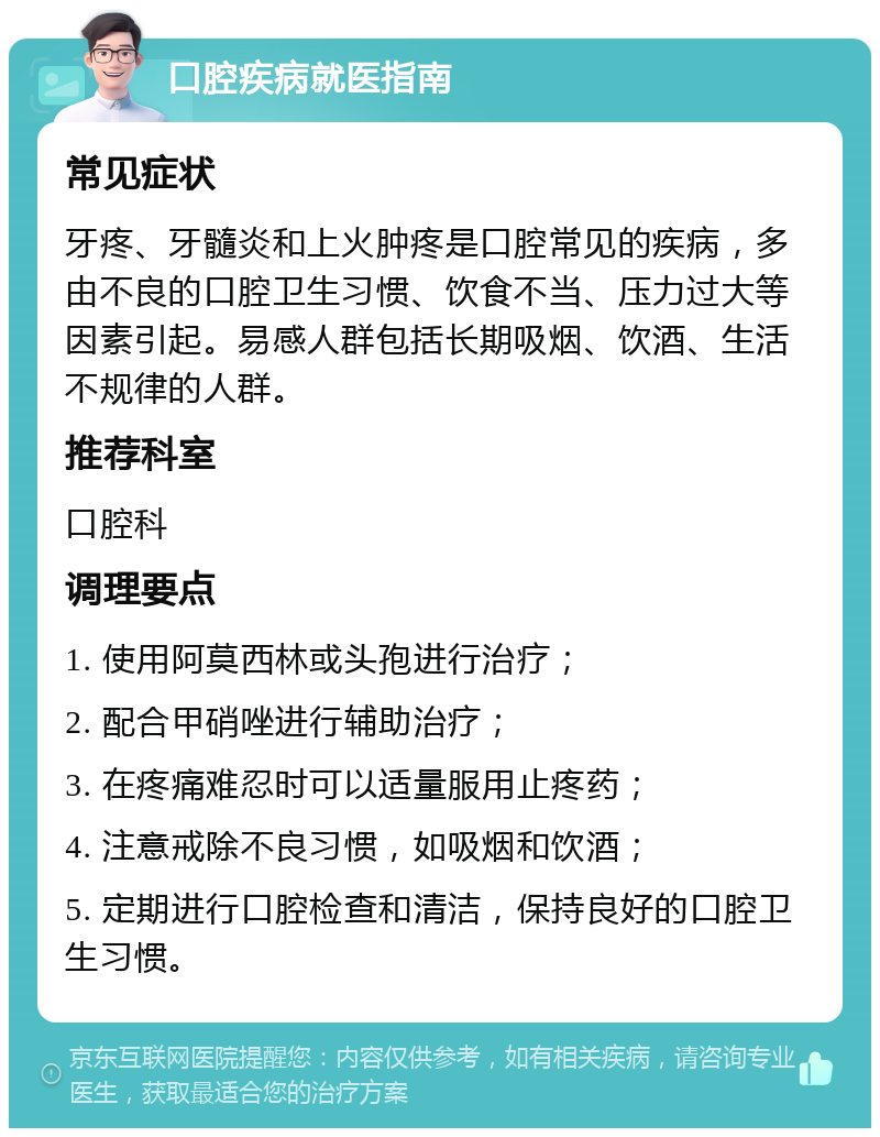 口腔疾病就医指南 常见症状 牙疼、牙髓炎和上火肿疼是口腔常见的疾病，多由不良的口腔卫生习惯、饮食不当、压力过大等因素引起。易感人群包括长期吸烟、饮酒、生活不规律的人群。 推荐科室 口腔科 调理要点 1. 使用阿莫西林或头孢进行治疗； 2. 配合甲硝唑进行辅助治疗； 3. 在疼痛难忍时可以适量服用止疼药； 4. 注意戒除不良习惯，如吸烟和饮酒； 5. 定期进行口腔检查和清洁，保持良好的口腔卫生习惯。