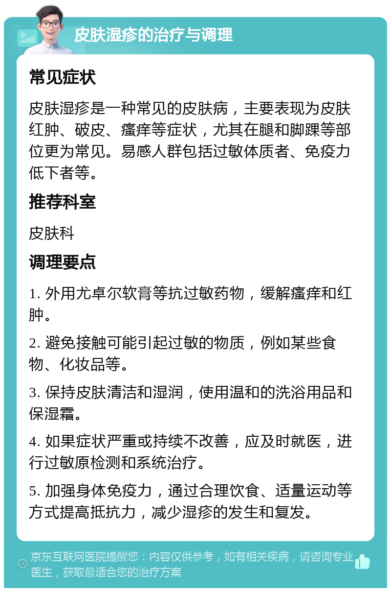 皮肤湿疹的治疗与调理 常见症状 皮肤湿疹是一种常见的皮肤病，主要表现为皮肤红肿、破皮、瘙痒等症状，尤其在腿和脚踝等部位更为常见。易感人群包括过敏体质者、免疫力低下者等。 推荐科室 皮肤科 调理要点 1. 外用尤卓尔软膏等抗过敏药物，缓解瘙痒和红肿。 2. 避免接触可能引起过敏的物质，例如某些食物、化妆品等。 3. 保持皮肤清洁和湿润，使用温和的洗浴用品和保湿霜。 4. 如果症状严重或持续不改善，应及时就医，进行过敏原检测和系统治疗。 5. 加强身体免疫力，通过合理饮食、适量运动等方式提高抵抗力，减少湿疹的发生和复发。