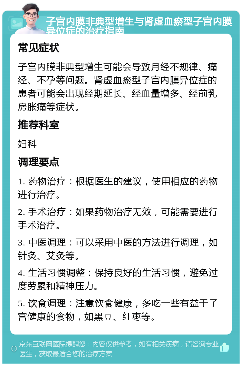 子宫内膜非典型增生与肾虚血瘀型子宫内膜异位症的治疗指南 常见症状 子宫内膜非典型增生可能会导致月经不规律、痛经、不孕等问题。肾虚血瘀型子宫内膜异位症的患者可能会出现经期延长、经血量增多、经前乳房胀痛等症状。 推荐科室 妇科 调理要点 1. 药物治疗：根据医生的建议，使用相应的药物进行治疗。 2. 手术治疗：如果药物治疗无效，可能需要进行手术治疗。 3. 中医调理：可以采用中医的方法进行调理，如针灸、艾灸等。 4. 生活习惯调整：保持良好的生活习惯，避免过度劳累和精神压力。 5. 饮食调理：注意饮食健康，多吃一些有益于子宫健康的食物，如黑豆、红枣等。