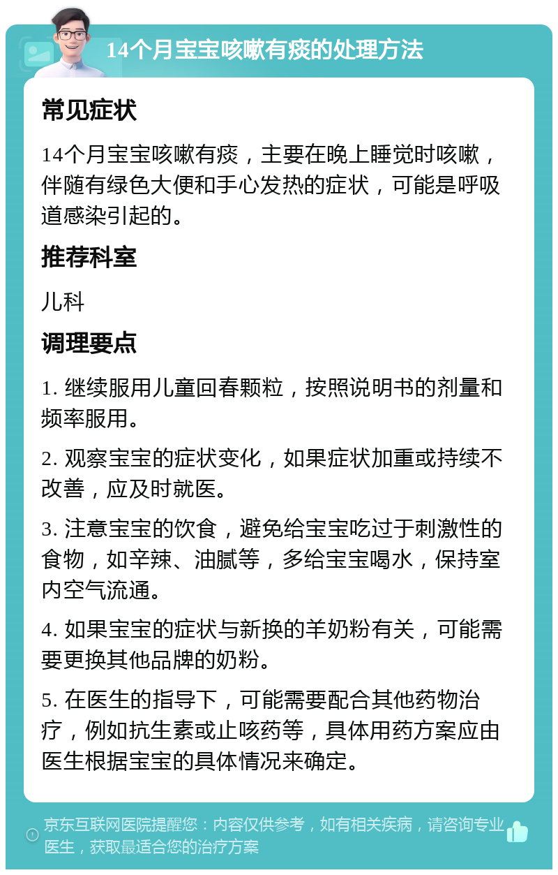 14个月宝宝咳嗽有痰的处理方法 常见症状 14个月宝宝咳嗽有痰，主要在晚上睡觉时咳嗽，伴随有绿色大便和手心发热的症状，可能是呼吸道感染引起的。 推荐科室 儿科 调理要点 1. 继续服用儿童回春颗粒，按照说明书的剂量和频率服用。 2. 观察宝宝的症状变化，如果症状加重或持续不改善，应及时就医。 3. 注意宝宝的饮食，避免给宝宝吃过于刺激性的食物，如辛辣、油腻等，多给宝宝喝水，保持室内空气流通。 4. 如果宝宝的症状与新换的羊奶粉有关，可能需要更换其他品牌的奶粉。 5. 在医生的指导下，可能需要配合其他药物治疗，例如抗生素或止咳药等，具体用药方案应由医生根据宝宝的具体情况来确定。