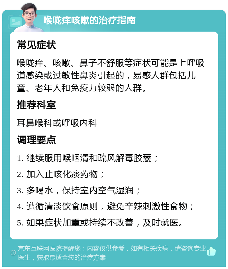 喉咙痒咳嗽的治疗指南 常见症状 喉咙痒、咳嗽、鼻子不舒服等症状可能是上呼吸道感染或过敏性鼻炎引起的，易感人群包括儿童、老年人和免疫力较弱的人群。 推荐科室 耳鼻喉科或呼吸内科 调理要点 1. 继续服用喉咽清和疏风解毒胶囊； 2. 加入止咳化痰药物； 3. 多喝水，保持室内空气湿润； 4. 遵循清淡饮食原则，避免辛辣刺激性食物； 5. 如果症状加重或持续不改善，及时就医。