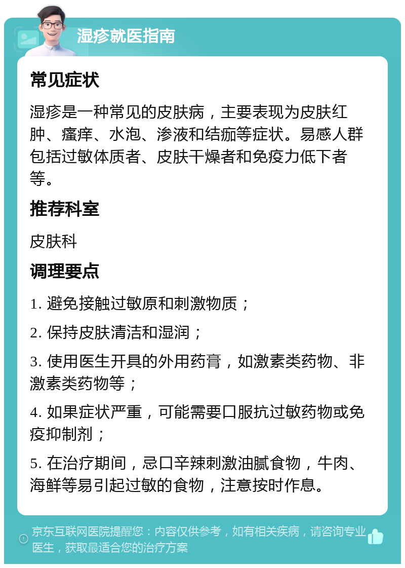 湿疹就医指南 常见症状 湿疹是一种常见的皮肤病，主要表现为皮肤红肿、瘙痒、水泡、渗液和结痂等症状。易感人群包括过敏体质者、皮肤干燥者和免疫力低下者等。 推荐科室 皮肤科 调理要点 1. 避免接触过敏原和刺激物质； 2. 保持皮肤清洁和湿润； 3. 使用医生开具的外用药膏，如激素类药物、非激素类药物等； 4. 如果症状严重，可能需要口服抗过敏药物或免疫抑制剂； 5. 在治疗期间，忌口辛辣刺激油腻食物，牛肉、海鲜等易引起过敏的食物，注意按时作息。