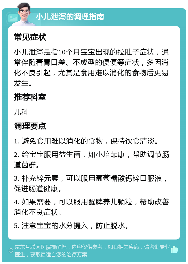 小儿泄泻的调理指南 常见症状 小儿泄泻是指10个月宝宝出现的拉肚子症状，通常伴随着胃口差、不成型的便便等症状，多因消化不良引起，尤其是食用难以消化的食物后更易发生。 推荐科室 儿科 调理要点 1. 避免食用难以消化的食物，保持饮食清淡。 2. 给宝宝服用益生菌，如小培菲康，帮助调节肠道菌群。 3. 补充锌元素，可以服用葡萄糖酸钙锌口服液，促进肠道健康。 4. 如果需要，可以服用醒脾养儿颗粒，帮助改善消化不良症状。 5. 注意宝宝的水分摄入，防止脱水。