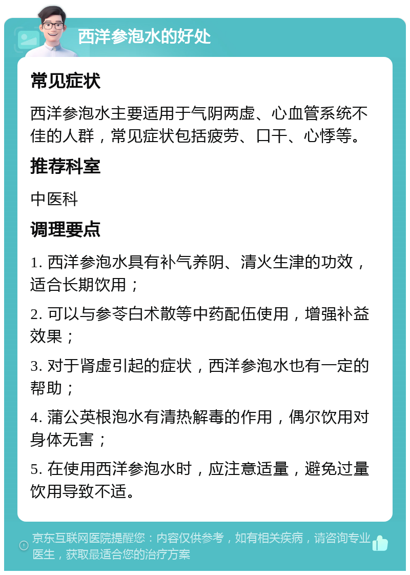 西洋参泡水的好处 常见症状 西洋参泡水主要适用于气阴两虚、心血管系统不佳的人群，常见症状包括疲劳、口干、心悸等。 推荐科室 中医科 调理要点 1. 西洋参泡水具有补气养阴、清火生津的功效，适合长期饮用； 2. 可以与参苓白术散等中药配伍使用，增强补益效果； 3. 对于肾虚引起的症状，西洋参泡水也有一定的帮助； 4. 蒲公英根泡水有清热解毒的作用，偶尔饮用对身体无害； 5. 在使用西洋参泡水时，应注意适量，避免过量饮用导致不适。