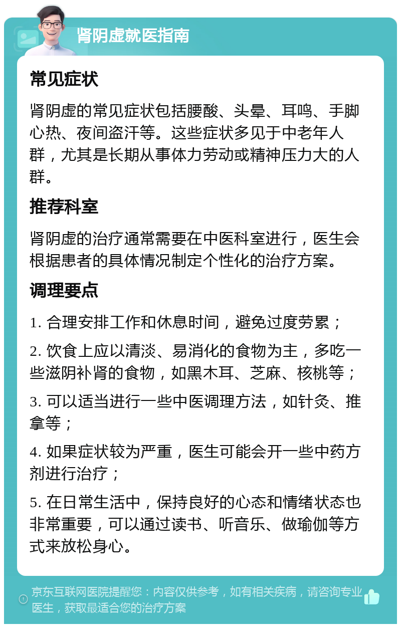 肾阴虚就医指南 常见症状 肾阴虚的常见症状包括腰酸、头晕、耳鸣、手脚心热、夜间盗汗等。这些症状多见于中老年人群，尤其是长期从事体力劳动或精神压力大的人群。 推荐科室 肾阴虚的治疗通常需要在中医科室进行，医生会根据患者的具体情况制定个性化的治疗方案。 调理要点 1. 合理安排工作和休息时间，避免过度劳累； 2. 饮食上应以清淡、易消化的食物为主，多吃一些滋阴补肾的食物，如黑木耳、芝麻、核桃等； 3. 可以适当进行一些中医调理方法，如针灸、推拿等； 4. 如果症状较为严重，医生可能会开一些中药方剂进行治疗； 5. 在日常生活中，保持良好的心态和情绪状态也非常重要，可以通过读书、听音乐、做瑜伽等方式来放松身心。