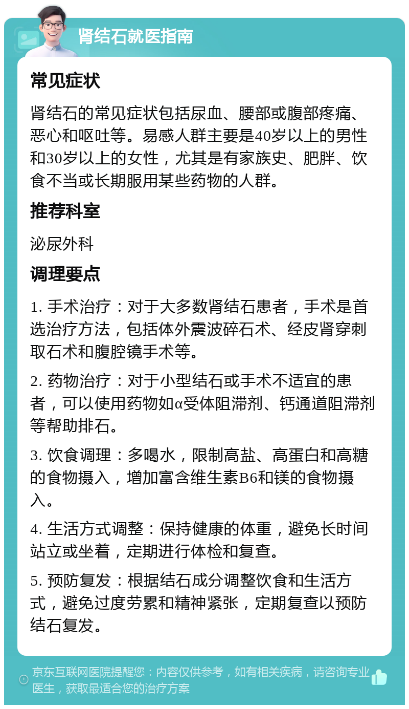 肾结石就医指南 常见症状 肾结石的常见症状包括尿血、腰部或腹部疼痛、恶心和呕吐等。易感人群主要是40岁以上的男性和30岁以上的女性，尤其是有家族史、肥胖、饮食不当或长期服用某些药物的人群。 推荐科室 泌尿外科 调理要点 1. 手术治疗：对于大多数肾结石患者，手术是首选治疗方法，包括体外震波碎石术、经皮肾穿刺取石术和腹腔镜手术等。 2. 药物治疗：对于小型结石或手术不适宜的患者，可以使用药物如α受体阻滞剂、钙通道阻滞剂等帮助排石。 3. 饮食调理：多喝水，限制高盐、高蛋白和高糖的食物摄入，增加富含维生素B6和镁的食物摄入。 4. 生活方式调整：保持健康的体重，避免长时间站立或坐着，定期进行体检和复查。 5. 预防复发：根据结石成分调整饮食和生活方式，避免过度劳累和精神紧张，定期复查以预防结石复发。