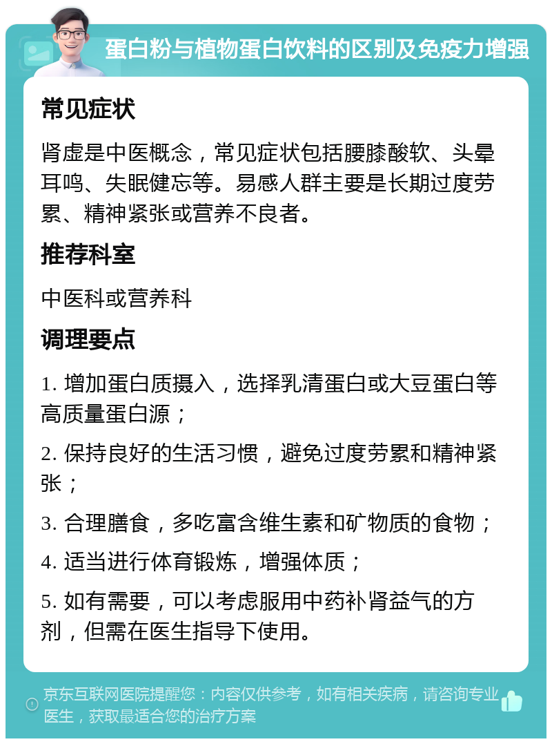 蛋白粉与植物蛋白饮料的区别及免疫力增强 常见症状 肾虚是中医概念，常见症状包括腰膝酸软、头晕耳鸣、失眠健忘等。易感人群主要是长期过度劳累、精神紧张或营养不良者。 推荐科室 中医科或营养科 调理要点 1. 增加蛋白质摄入，选择乳清蛋白或大豆蛋白等高质量蛋白源； 2. 保持良好的生活习惯，避免过度劳累和精神紧张； 3. 合理膳食，多吃富含维生素和矿物质的食物； 4. 适当进行体育锻炼，增强体质； 5. 如有需要，可以考虑服用中药补肾益气的方剂，但需在医生指导下使用。