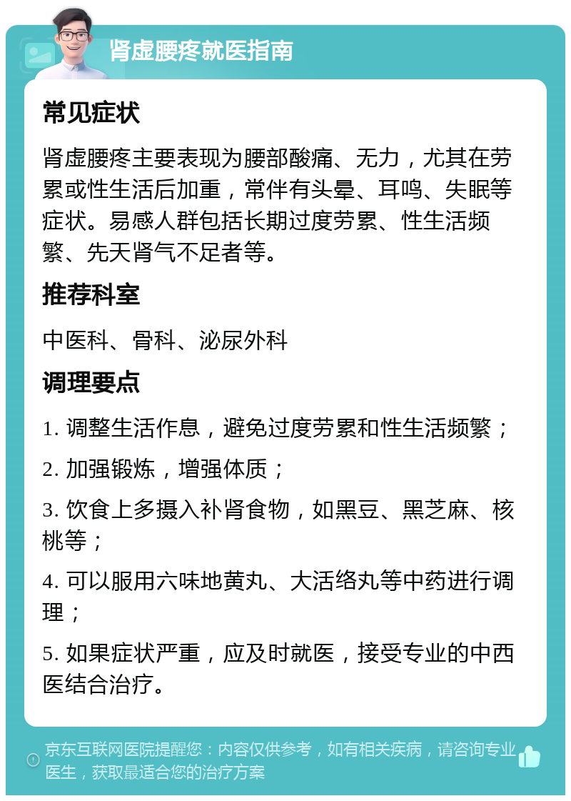 肾虚腰疼就医指南 常见症状 肾虚腰疼主要表现为腰部酸痛、无力，尤其在劳累或性生活后加重，常伴有头晕、耳鸣、失眠等症状。易感人群包括长期过度劳累、性生活频繁、先天肾气不足者等。 推荐科室 中医科、骨科、泌尿外科 调理要点 1. 调整生活作息，避免过度劳累和性生活频繁； 2. 加强锻炼，增强体质； 3. 饮食上多摄入补肾食物，如黑豆、黑芝麻、核桃等； 4. 可以服用六味地黄丸、大活络丸等中药进行调理； 5. 如果症状严重，应及时就医，接受专业的中西医结合治疗。