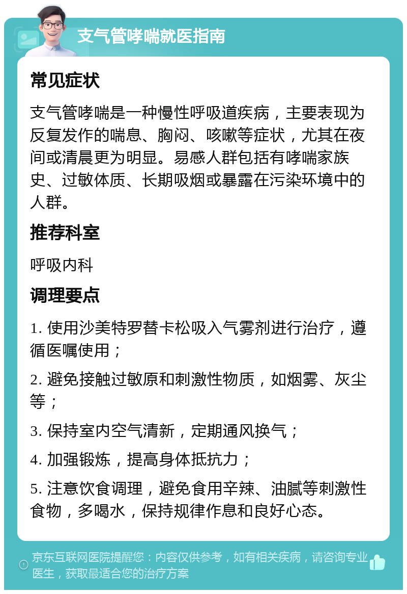 支气管哮喘就医指南 常见症状 支气管哮喘是一种慢性呼吸道疾病，主要表现为反复发作的喘息、胸闷、咳嗽等症状，尤其在夜间或清晨更为明显。易感人群包括有哮喘家族史、过敏体质、长期吸烟或暴露在污染环境中的人群。 推荐科室 呼吸内科 调理要点 1. 使用沙美特罗替卡松吸入气雾剂进行治疗，遵循医嘱使用； 2. 避免接触过敏原和刺激性物质，如烟雾、灰尘等； 3. 保持室内空气清新，定期通风换气； 4. 加强锻炼，提高身体抵抗力； 5. 注意饮食调理，避免食用辛辣、油腻等刺激性食物，多喝水，保持规律作息和良好心态。