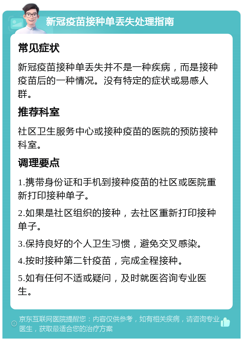 新冠疫苗接种单丢失处理指南 常见症状 新冠疫苗接种单丢失并不是一种疾病，而是接种疫苗后的一种情况。没有特定的症状或易感人群。 推荐科室 社区卫生服务中心或接种疫苗的医院的预防接种科室。 调理要点 1.携带身份证和手机到接种疫苗的社区或医院重新打印接种单子。 2.如果是社区组织的接种，去社区重新打印接种单子。 3.保持良好的个人卫生习惯，避免交叉感染。 4.按时接种第二针疫苗，完成全程接种。 5.如有任何不适或疑问，及时就医咨询专业医生。