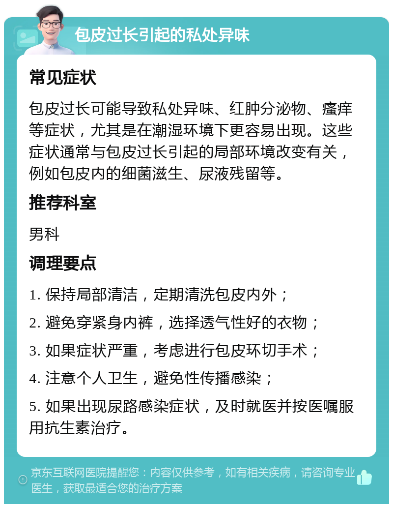 包皮过长引起的私处异味 常见症状 包皮过长可能导致私处异味、红肿分泌物、瘙痒等症状，尤其是在潮湿环境下更容易出现。这些症状通常与包皮过长引起的局部环境改变有关，例如包皮内的细菌滋生、尿液残留等。 推荐科室 男科 调理要点 1. 保持局部清洁，定期清洗包皮内外； 2. 避免穿紧身内裤，选择透气性好的衣物； 3. 如果症状严重，考虑进行包皮环切手术； 4. 注意个人卫生，避免性传播感染； 5. 如果出现尿路感染症状，及时就医并按医嘱服用抗生素治疗。