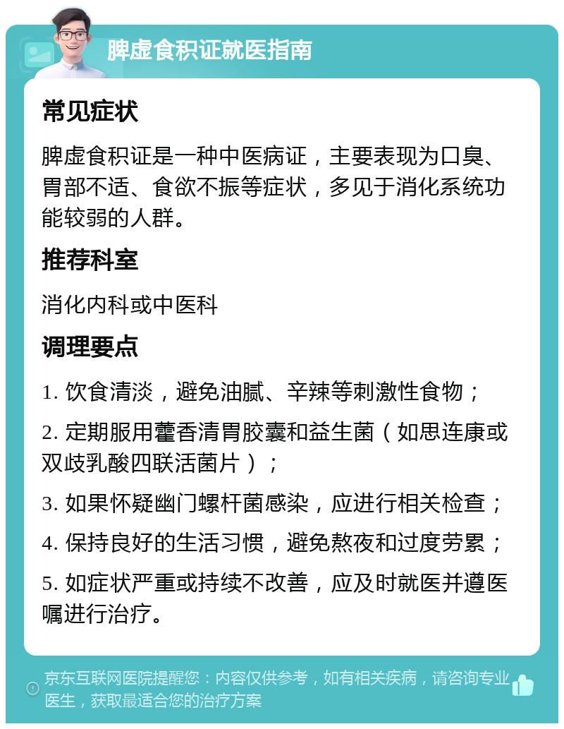 脾虚食积证就医指南 常见症状 脾虚食积证是一种中医病证，主要表现为口臭、胃部不适、食欲不振等症状，多见于消化系统功能较弱的人群。 推荐科室 消化内科或中医科 调理要点 1. 饮食清淡，避免油腻、辛辣等刺激性食物； 2. 定期服用藿香清胃胶囊和益生菌（如思连康或双歧乳酸四联活菌片）； 3. 如果怀疑幽门螺杆菌感染，应进行相关检查； 4. 保持良好的生活习惯，避免熬夜和过度劳累； 5. 如症状严重或持续不改善，应及时就医并遵医嘱进行治疗。