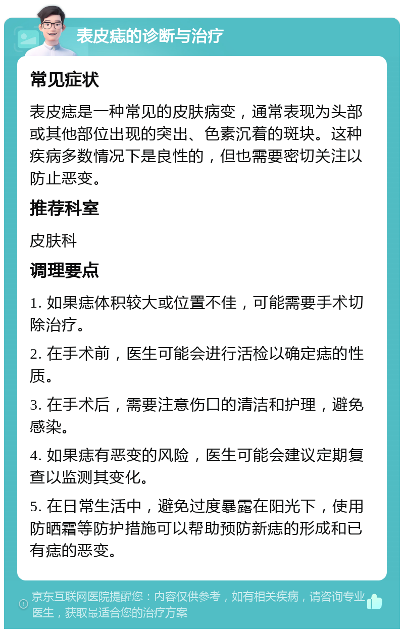 表皮痣的诊断与治疗 常见症状 表皮痣是一种常见的皮肤病变，通常表现为头部或其他部位出现的突出、色素沉着的斑块。这种疾病多数情况下是良性的，但也需要密切关注以防止恶变。 推荐科室 皮肤科 调理要点 1. 如果痣体积较大或位置不佳，可能需要手术切除治疗。 2. 在手术前，医生可能会进行活检以确定痣的性质。 3. 在手术后，需要注意伤口的清洁和护理，避免感染。 4. 如果痣有恶变的风险，医生可能会建议定期复查以监测其变化。 5. 在日常生活中，避免过度暴露在阳光下，使用防晒霜等防护措施可以帮助预防新痣的形成和已有痣的恶变。