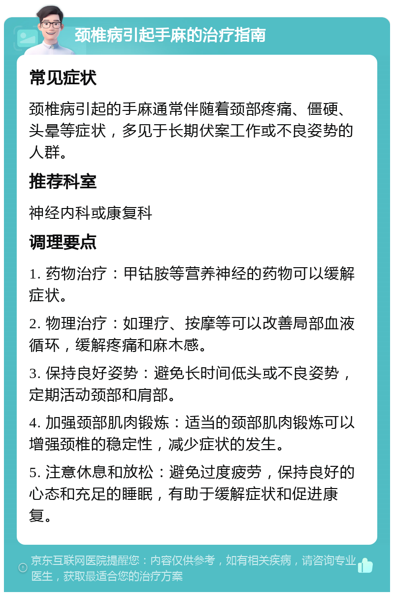 颈椎病引起手麻的治疗指南 常见症状 颈椎病引起的手麻通常伴随着颈部疼痛、僵硬、头晕等症状，多见于长期伏案工作或不良姿势的人群。 推荐科室 神经内科或康复科 调理要点 1. 药物治疗：甲钴胺等营养神经的药物可以缓解症状。 2. 物理治疗：如理疗、按摩等可以改善局部血液循环，缓解疼痛和麻木感。 3. 保持良好姿势：避免长时间低头或不良姿势，定期活动颈部和肩部。 4. 加强颈部肌肉锻炼：适当的颈部肌肉锻炼可以增强颈椎的稳定性，减少症状的发生。 5. 注意休息和放松：避免过度疲劳，保持良好的心态和充足的睡眠，有助于缓解症状和促进康复。