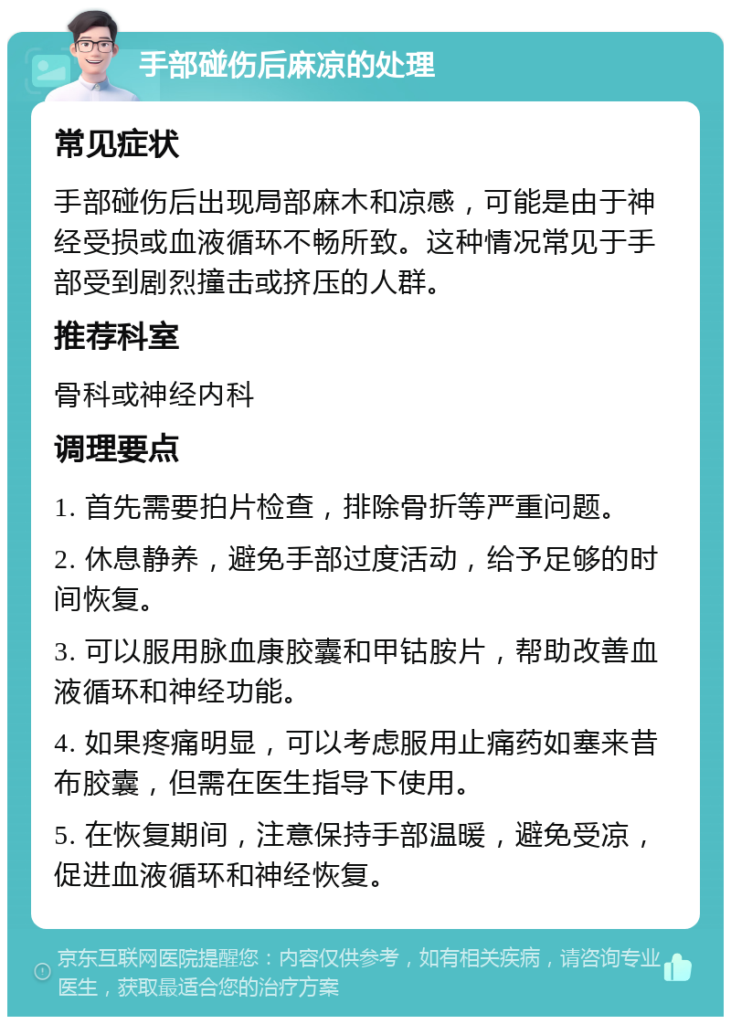 手部碰伤后麻凉的处理 常见症状 手部碰伤后出现局部麻木和凉感，可能是由于神经受损或血液循环不畅所致。这种情况常见于手部受到剧烈撞击或挤压的人群。 推荐科室 骨科或神经内科 调理要点 1. 首先需要拍片检查，排除骨折等严重问题。 2. 休息静养，避免手部过度活动，给予足够的时间恢复。 3. 可以服用脉血康胶囊和甲钴胺片，帮助改善血液循环和神经功能。 4. 如果疼痛明显，可以考虑服用止痛药如塞来昔布胶囊，但需在医生指导下使用。 5. 在恢复期间，注意保持手部温暖，避免受凉，促进血液循环和神经恢复。