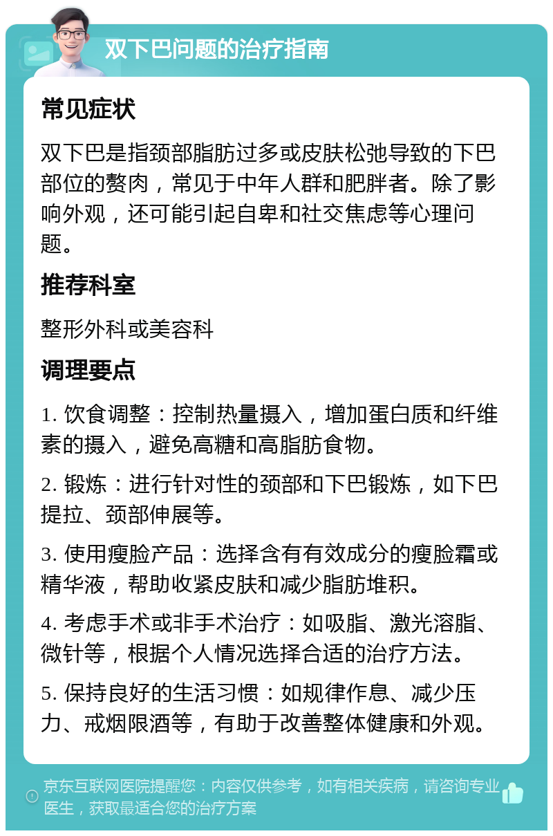 双下巴问题的治疗指南 常见症状 双下巴是指颈部脂肪过多或皮肤松弛导致的下巴部位的赘肉，常见于中年人群和肥胖者。除了影响外观，还可能引起自卑和社交焦虑等心理问题。 推荐科室 整形外科或美容科 调理要点 1. 饮食调整：控制热量摄入，增加蛋白质和纤维素的摄入，避免高糖和高脂肪食物。 2. 锻炼：进行针对性的颈部和下巴锻炼，如下巴提拉、颈部伸展等。 3. 使用瘦脸产品：选择含有有效成分的瘦脸霜或精华液，帮助收紧皮肤和减少脂肪堆积。 4. 考虑手术或非手术治疗：如吸脂、激光溶脂、微针等，根据个人情况选择合适的治疗方法。 5. 保持良好的生活习惯：如规律作息、减少压力、戒烟限酒等，有助于改善整体健康和外观。