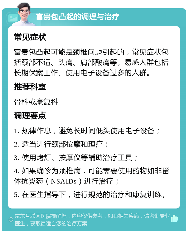 富贵包凸起的调理与治疗 常见症状 富贵包凸起可能是颈椎问题引起的，常见症状包括颈部不适、头痛、肩部酸痛等。易感人群包括长期伏案工作、使用电子设备过多的人群。 推荐科室 骨科或康复科 调理要点 1. 规律作息，避免长时间低头使用电子设备； 2. 适当进行颈部按摩和理疗； 3. 使用烤灯、按摩仪等辅助治疗工具； 4. 如果确诊为颈椎病，可能需要使用药物如非甾体抗炎药（NSAIDs）进行治疗； 5. 在医生指导下，进行规范的治疗和康复训练。