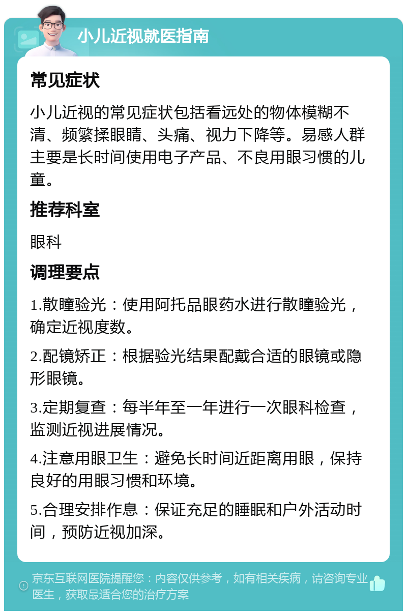 小儿近视就医指南 常见症状 小儿近视的常见症状包括看远处的物体模糊不清、频繁揉眼睛、头痛、视力下降等。易感人群主要是长时间使用电子产品、不良用眼习惯的儿童。 推荐科室 眼科 调理要点 1.散瞳验光：使用阿托品眼药水进行散瞳验光，确定近视度数。 2.配镜矫正：根据验光结果配戴合适的眼镜或隐形眼镜。 3.定期复查：每半年至一年进行一次眼科检查，监测近视进展情况。 4.注意用眼卫生：避免长时间近距离用眼，保持良好的用眼习惯和环境。 5.合理安排作息：保证充足的睡眠和户外活动时间，预防近视加深。