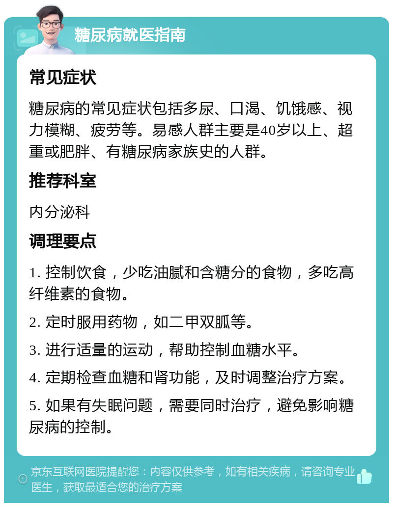 糖尿病就医指南 常见症状 糖尿病的常见症状包括多尿、口渴、饥饿感、视力模糊、疲劳等。易感人群主要是40岁以上、超重或肥胖、有糖尿病家族史的人群。 推荐科室 内分泌科 调理要点 1. 控制饮食，少吃油腻和含糖分的食物，多吃高纤维素的食物。 2. 定时服用药物，如二甲双胍等。 3. 进行适量的运动，帮助控制血糖水平。 4. 定期检查血糖和肾功能，及时调整治疗方案。 5. 如果有失眠问题，需要同时治疗，避免影响糖尿病的控制。