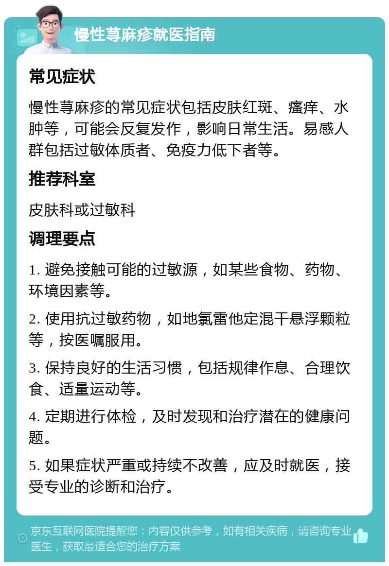 慢性荨麻疹就医指南 常见症状 慢性荨麻疹的常见症状包括皮肤红斑、瘙痒、水肿等，可能会反复发作，影响日常生活。易感人群包括过敏体质者、免疫力低下者等。 推荐科室 皮肤科或过敏科 调理要点 1. 避免接触可能的过敏源，如某些食物、药物、环境因素等。 2. 使用抗过敏药物，如地氯雷他定混干悬浮颗粒等，按医嘱服用。 3. 保持良好的生活习惯，包括规律作息、合理饮食、适量运动等。 4. 定期进行体检，及时发现和治疗潜在的健康问题。 5. 如果症状严重或持续不改善，应及时就医，接受专业的诊断和治疗。