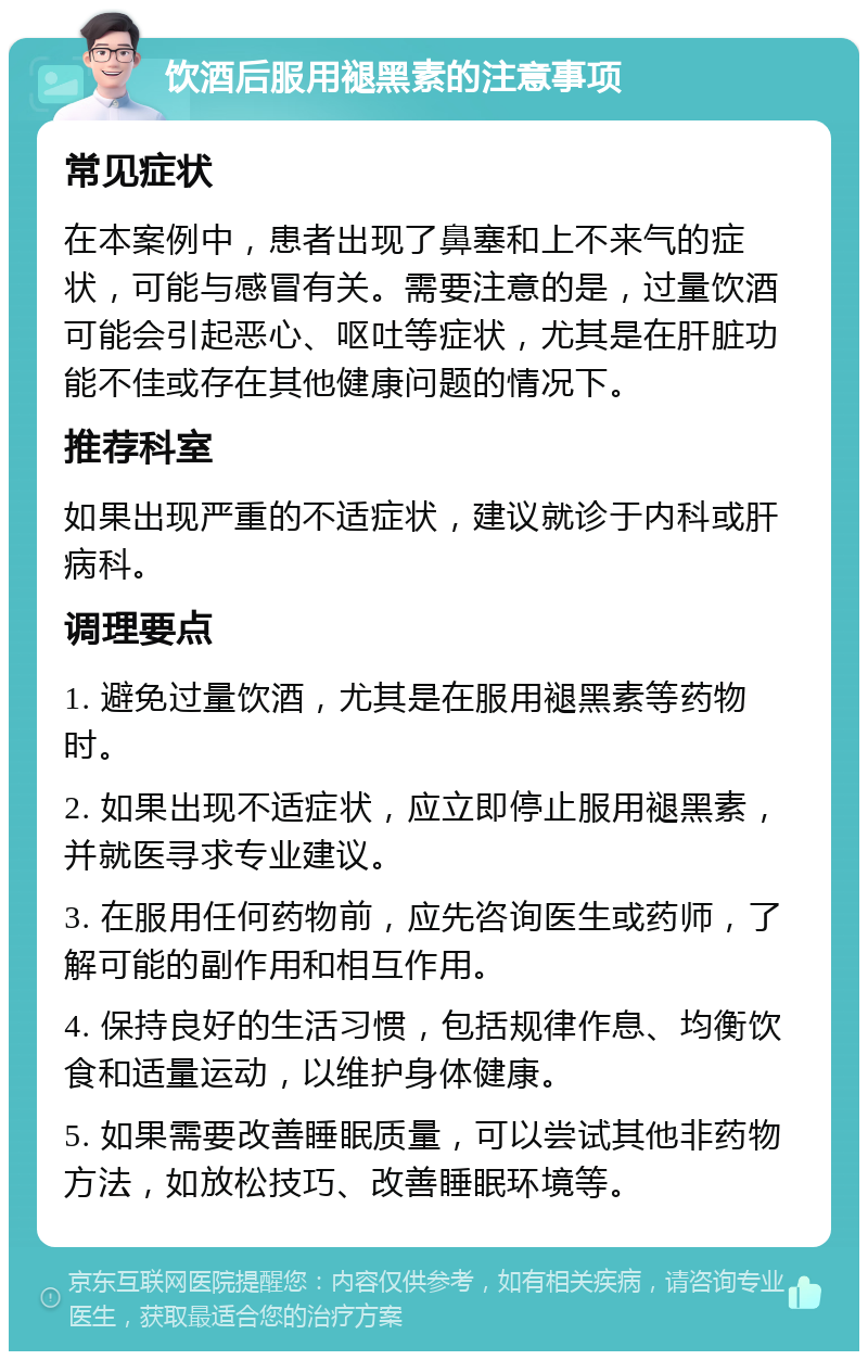 饮酒后服用褪黑素的注意事项 常见症状 在本案例中，患者出现了鼻塞和上不来气的症状，可能与感冒有关。需要注意的是，过量饮酒可能会引起恶心、呕吐等症状，尤其是在肝脏功能不佳或存在其他健康问题的情况下。 推荐科室 如果出现严重的不适症状，建议就诊于内科或肝病科。 调理要点 1. 避免过量饮酒，尤其是在服用褪黑素等药物时。 2. 如果出现不适症状，应立即停止服用褪黑素，并就医寻求专业建议。 3. 在服用任何药物前，应先咨询医生或药师，了解可能的副作用和相互作用。 4. 保持良好的生活习惯，包括规律作息、均衡饮食和适量运动，以维护身体健康。 5. 如果需要改善睡眠质量，可以尝试其他非药物方法，如放松技巧、改善睡眠环境等。