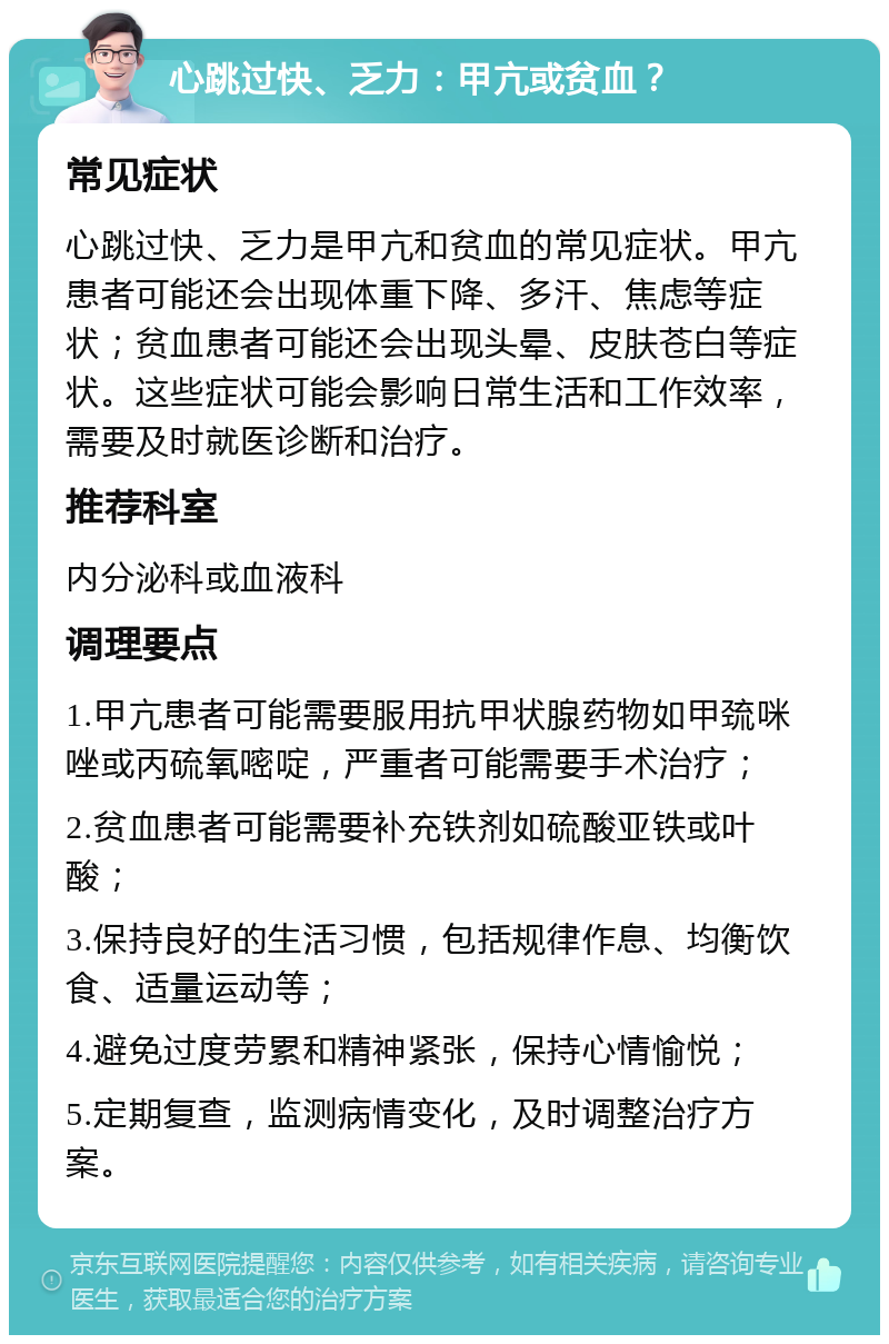 心跳过快、乏力：甲亢或贫血？ 常见症状 心跳过快、乏力是甲亢和贫血的常见症状。甲亢患者可能还会出现体重下降、多汗、焦虑等症状；贫血患者可能还会出现头晕、皮肤苍白等症状。这些症状可能会影响日常生活和工作效率，需要及时就医诊断和治疗。 推荐科室 内分泌科或血液科 调理要点 1.甲亢患者可能需要服用抗甲状腺药物如甲巯咪唑或丙硫氧嘧啶，严重者可能需要手术治疗； 2.贫血患者可能需要补充铁剂如硫酸亚铁或叶酸； 3.保持良好的生活习惯，包括规律作息、均衡饮食、适量运动等； 4.避免过度劳累和精神紧张，保持心情愉悦； 5.定期复查，监测病情变化，及时调整治疗方案。