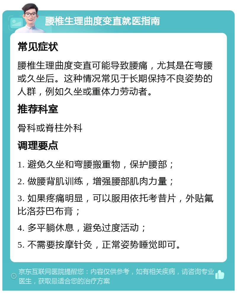 腰椎生理曲度变直就医指南 常见症状 腰椎生理曲度变直可能导致腰痛，尤其是在弯腰或久坐后。这种情况常见于长期保持不良姿势的人群，例如久坐或重体力劳动者。 推荐科室 骨科或脊柱外科 调理要点 1. 避免久坐和弯腰搬重物，保护腰部； 2. 做腰背肌训练，增强腰部肌肉力量； 3. 如果疼痛明显，可以服用依托考昔片，外贴氟比洛芬巴布膏； 4. 多平躺休息，避免过度活动； 5. 不需要按摩针灸，正常姿势睡觉即可。