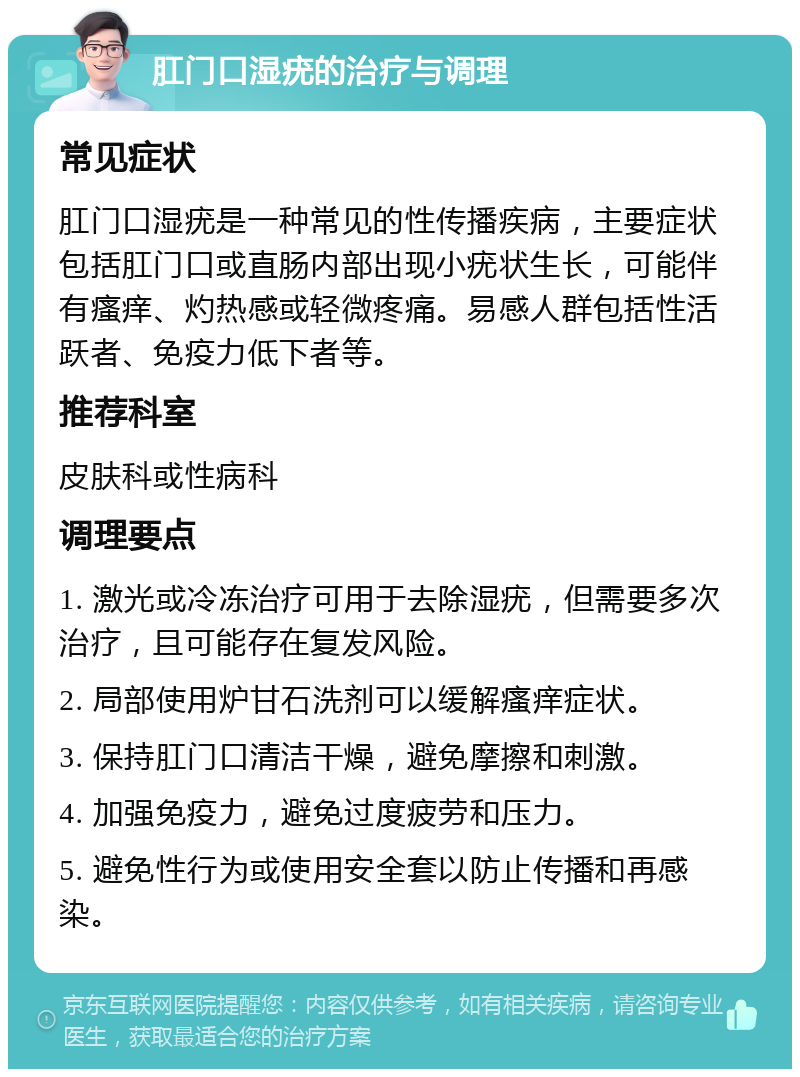 肛门口湿疣的治疗与调理 常见症状 肛门口湿疣是一种常见的性传播疾病，主要症状包括肛门口或直肠内部出现小疣状生长，可能伴有瘙痒、灼热感或轻微疼痛。易感人群包括性活跃者、免疫力低下者等。 推荐科室 皮肤科或性病科 调理要点 1. 激光或冷冻治疗可用于去除湿疣，但需要多次治疗，且可能存在复发风险。 2. 局部使用炉甘石洗剂可以缓解瘙痒症状。 3. 保持肛门口清洁干燥，避免摩擦和刺激。 4. 加强免疫力，避免过度疲劳和压力。 5. 避免性行为或使用安全套以防止传播和再感染。