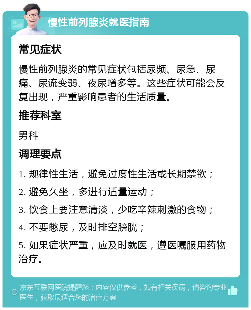 慢性前列腺炎就医指南 常见症状 慢性前列腺炎的常见症状包括尿频、尿急、尿痛、尿流变弱、夜尿增多等。这些症状可能会反复出现，严重影响患者的生活质量。 推荐科室 男科 调理要点 1. 规律性生活，避免过度性生活或长期禁欲； 2. 避免久坐，多进行适量运动； 3. 饮食上要注意清淡，少吃辛辣刺激的食物； 4. 不要憋尿，及时排空膀胱； 5. 如果症状严重，应及时就医，遵医嘱服用药物治疗。