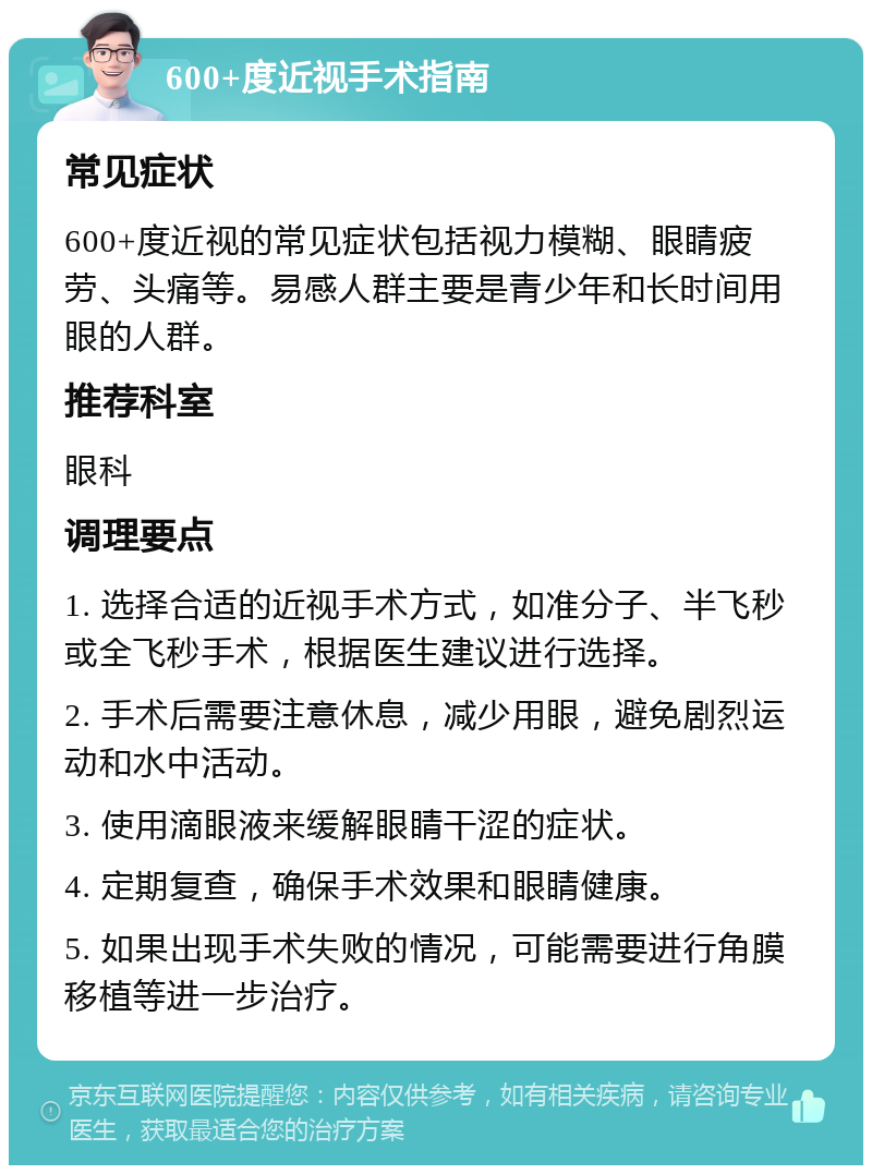 600+度近视手术指南 常见症状 600+度近视的常见症状包括视力模糊、眼睛疲劳、头痛等。易感人群主要是青少年和长时间用眼的人群。 推荐科室 眼科 调理要点 1. 选择合适的近视手术方式，如准分子、半飞秒或全飞秒手术，根据医生建议进行选择。 2. 手术后需要注意休息，减少用眼，避免剧烈运动和水中活动。 3. 使用滴眼液来缓解眼睛干涩的症状。 4. 定期复查，确保手术效果和眼睛健康。 5. 如果出现手术失败的情况，可能需要进行角膜移植等进一步治疗。