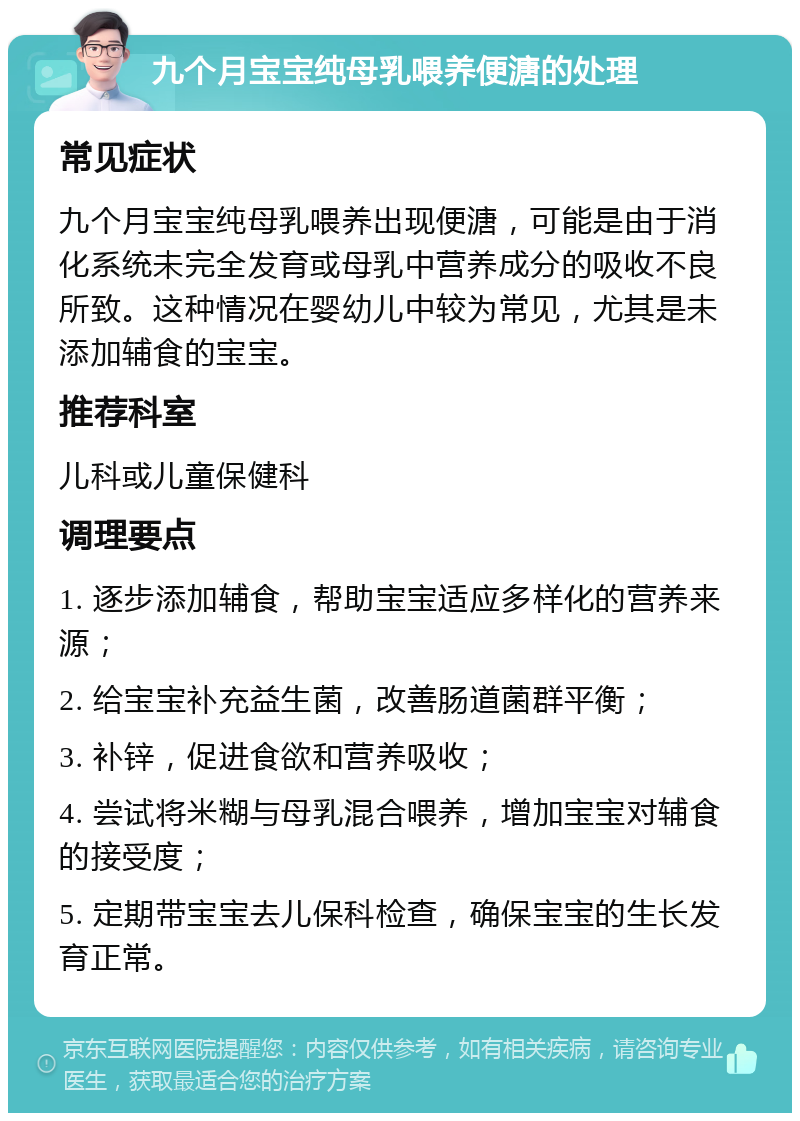 九个月宝宝纯母乳喂养便溏的处理 常见症状 九个月宝宝纯母乳喂养出现便溏，可能是由于消化系统未完全发育或母乳中营养成分的吸收不良所致。这种情况在婴幼儿中较为常见，尤其是未添加辅食的宝宝。 推荐科室 儿科或儿童保健科 调理要点 1. 逐步添加辅食，帮助宝宝适应多样化的营养来源； 2. 给宝宝补充益生菌，改善肠道菌群平衡； 3. 补锌，促进食欲和营养吸收； 4. 尝试将米糊与母乳混合喂养，增加宝宝对辅食的接受度； 5. 定期带宝宝去儿保科检查，确保宝宝的生长发育正常。