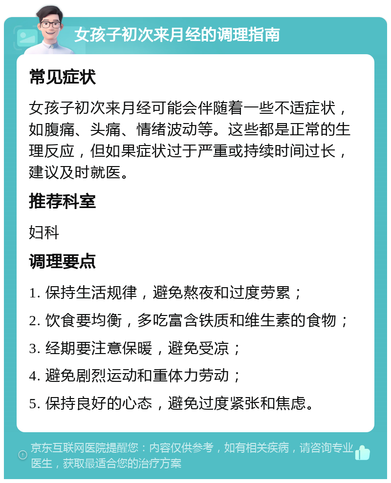 女孩子初次来月经的调理指南 常见症状 女孩子初次来月经可能会伴随着一些不适症状，如腹痛、头痛、情绪波动等。这些都是正常的生理反应，但如果症状过于严重或持续时间过长，建议及时就医。 推荐科室 妇科 调理要点 1. 保持生活规律，避免熬夜和过度劳累； 2. 饮食要均衡，多吃富含铁质和维生素的食物； 3. 经期要注意保暖，避免受凉； 4. 避免剧烈运动和重体力劳动； 5. 保持良好的心态，避免过度紧张和焦虑。