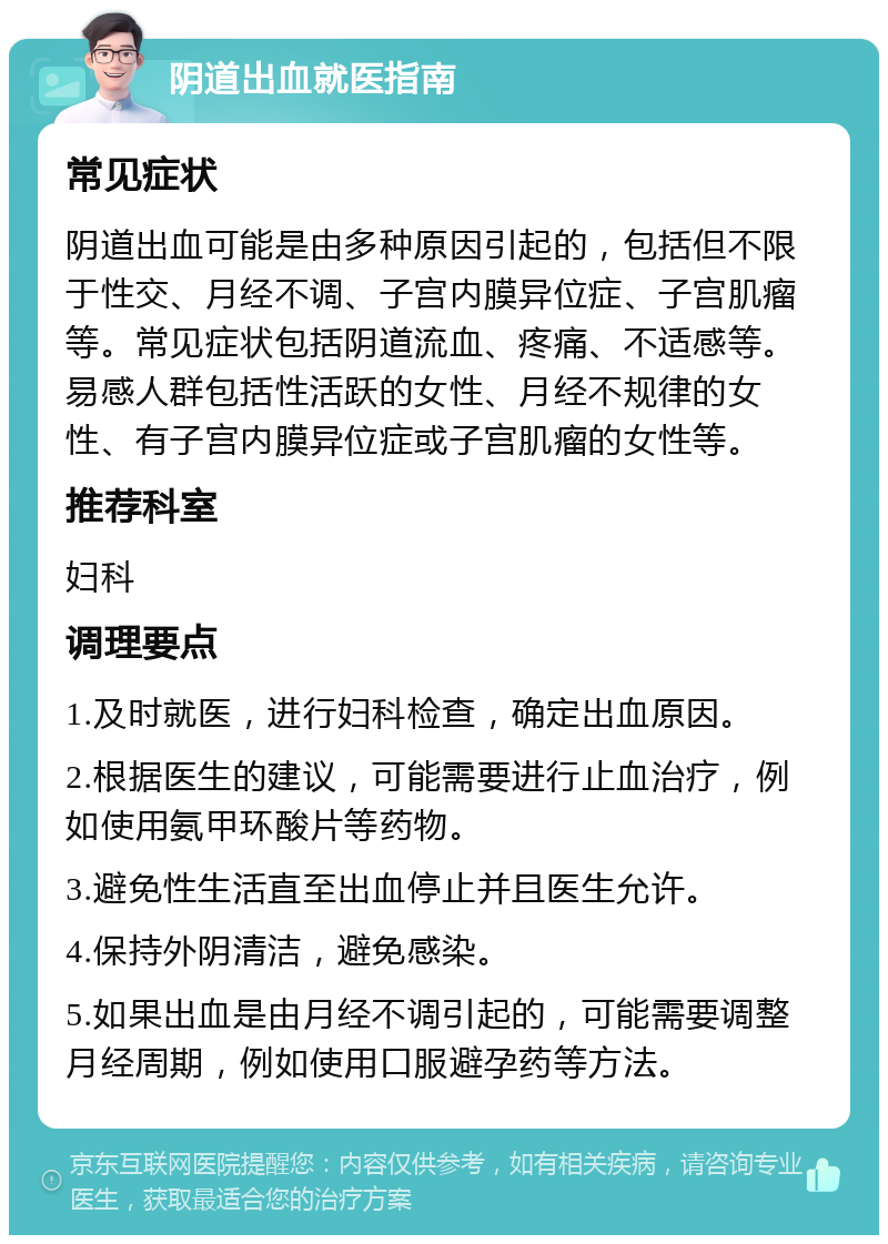 阴道出血就医指南 常见症状 阴道出血可能是由多种原因引起的，包括但不限于性交、月经不调、子宫内膜异位症、子宫肌瘤等。常见症状包括阴道流血、疼痛、不适感等。易感人群包括性活跃的女性、月经不规律的女性、有子宫内膜异位症或子宫肌瘤的女性等。 推荐科室 妇科 调理要点 1.及时就医，进行妇科检查，确定出血原因。 2.根据医生的建议，可能需要进行止血治疗，例如使用氨甲环酸片等药物。 3.避免性生活直至出血停止并且医生允许。 4.保持外阴清洁，避免感染。 5.如果出血是由月经不调引起的，可能需要调整月经周期，例如使用口服避孕药等方法。