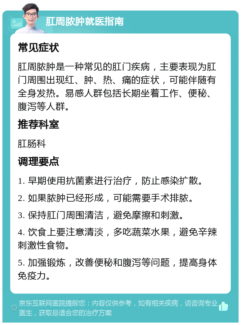 肛周脓肿就医指南 常见症状 肛周脓肿是一种常见的肛门疾病，主要表现为肛门周围出现红、肿、热、痛的症状，可能伴随有全身发热。易感人群包括长期坐着工作、便秘、腹泻等人群。 推荐科室 肛肠科 调理要点 1. 早期使用抗菌素进行治疗，防止感染扩散。 2. 如果脓肿已经形成，可能需要手术排脓。 3. 保持肛门周围清洁，避免摩擦和刺激。 4. 饮食上要注意清淡，多吃蔬菜水果，避免辛辣刺激性食物。 5. 加强锻炼，改善便秘和腹泻等问题，提高身体免疫力。